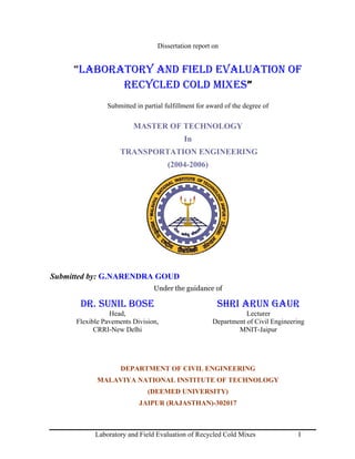Dissertation report on


     “LABORATORY AND FIELD EVALUATION OF
            RECYCLED COLD MIXES”
               Submitted in partial fulfillment for award of the degree of

                        MASTER OF TECHNOLOGY
                                           In
                   TRANSPORTATION ENGINEERING
                                     (2004-2006)




Submitted by: G.NARENDRA GOUD
                               Under the guidance of

      DR. SUNIL BOSE                                   SHRI ARUN GAUR
                Head,                                           Lecturer
     Flexible Pavements Division,                    Department of Civil Engineering
           CRRI-New Delhi                                    MNIT-Jaipur




                    DEPARTMENT OF CIVIL ENGINEERING
            MALAVIYA NATIONAL INSTITUTE OF TECHNOLOGY
                             (DEEMED UNIVERSITY)
                          JAIPUR (RAJASTHAN)-302017



           Laboratory and Field Evaluation of Recycled Cold Mixes                I
 