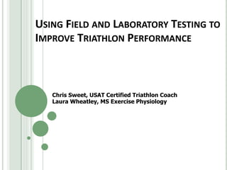 USING FIELD AND LABORATORY TESTING TO
IMPROVE TRIATHLON PERFORMANCE
Chris Sweet, USAT Certified Triathlon Coach
Laura Wheatley, MS Exercise Physiology
 