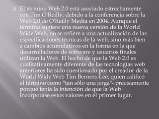    El término Web 2.0 está asociado estrechamente
    con Tim O'Reilly, debido a la conferencia sobre la
    Web 2.0 de O'Reilly Media en 2004. Aunque el
    término sugiere una nueva versión de la World
    Wide Web, no se refiere a una actualización de las
    especificaciones técnicas de la web, sino más bien
    a cambios acumulativos en la forma en la que
    desarrolladores de software y usuarios finales
    utilizan la Web. El hecho de que la Web 2.0 es
    cualitativamente diferente de las tecnologías web
    anteriores ha sido cuestionado por el creador de la
    World Wide Web Tim Berners-Lee, quien calificó
    al término como "tan sólo una jerga"- precisamente
    porque tenía la intención de que la Web
    incorporase estos valores en el primer lugar.
 