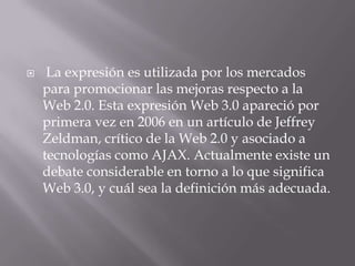    La expresión es utilizada por los mercados
    para promocionar las mejoras respecto a la
    Web 2.0. Esta expresión Web 3.0 apareció por
    primera vez en 2006 en un artículo de Jeffrey
    Zeldman, crítico de la Web 2.0 y asociado a
    tecnologías como AJAX. Actualmente existe un
    debate considerable en torno a lo que significa
    Web 3.0, y cuál sea la definición más adecuada.
 