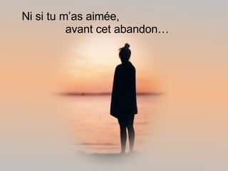 Ni si tu m’as aimée, avant cet abandon… 