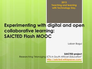 2013
Teaching and learning
with Technology Day.

Experimenting with digital and open
collaborative learning:
SAICTED Flash MOOC
Laban Bagui

SAICTED project
Researching "Managing ICTs in South African Education"
http://saicted.wikispaces.com/

 