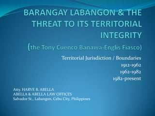 Territorial Jurisdiction / Boundaries
                                                         1912-1962
                                                        1962-1982
                                                     1982-present

Atty. HARVE B. ABELLA
ABELLA & ABELLA LAW OFFICES
Salvador St., Labangon, Cebu City, Philippines
 