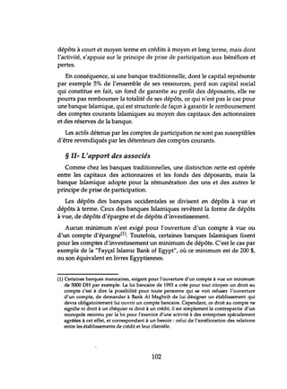 dépôts à court et moyen terme en crédits à moyen et long terme, mais dont
l'activité, s'appuie sur le principe de prise de participation aux bénéfices et
pertes.
En conséquence, si une banque traditionnelle, dont le capital représente
par exemple 5% de l'ensemble de ses ressources, perd son capital social
qui constitue en fait, un fond de garantie au profit des déposants, elle ne
pourra pas rembourser la totalité de ses dépôts, ce qui n'est pas le cas pour
une banque Islamique, qui est structurée de façon à garantir le remboursement
des comptes courants Islamiques au moyen des capitaux des actionnaires
et des réserves de la banque.
Les actifs détenus par les comptes de participation ne sont pas susceptibles
d'être revendiqués par les détenteurs des comptes courants.
§ 11- L'apport des associés
Comme chez les banques traditionnelles, une distinction nette est opérée
entre les capitaux des actionnaires et les fonds des déposants, mais la
banque Islamique adopte pour la rémunération des uns et des autres le
principe de prise de participation.
Les dépôts des banques occidentales se divisent en dépôts à vue et
dépôts à terme. Ceux des banques Islamiques revêtent la forme de dépôts
à vue, de dépôts d'épargne et de dépôts d'investissement.
Aucun minimum n'est exigé pour l'ouverture d'un compte à vue ou
d'un compte d'épargne(l). Toutefois, certaines banques Islamiques fixent
pour les comptes d'investissement un minimum de dépôts. C'est le cas par
exemple de la "Fayçal Islamic Bank of Egypt", où ce minimum est de 200 $,
ou son équivalent en livres Egyptiennes.
(1) Certaines banques marocaines, exigent pour l'ouverture d'un compte à vue un minimum
de 5000 DH par exemple. La loi bancaire de 1993 a crée pour tout citoyen un droit au
compte c'est à dire la possibilité pour toute personne qui se voit refuser l'ouverture
d'un compte, de demander à Bank Al Maghrib de lui désigner un établissement qui
devra obligatoirement lui ouvrir un compte bancaire. Cependant, ce droit au compte ne
signifie ni droit à un chéquier ni droit à un crédit, il est simplement la contrepartie d'un
monopole reconnu par la loi pour l'exercice d'une activité à des entreprises spécialement
agréées à cet effet, et correspondant à un besoin: celui de l'amélioration des relations
entre les établissements de crédit et leur clientèle.
102
 