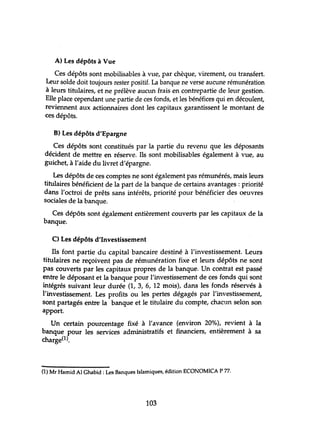 A) Les dépôts à Vue
Ces dépôts sont mobilisables à vue, par chèque, virement, ou transfert.
Leur solde doit toujours rester positif. La banque ne verse aucune rémunération
à leurs titulaires, et ne prélève auctm frais en contrepartie de leur gestion.
Elle place cependant une partie de ces fonds, et les bénéfices qui en découlent,
reviennent aux actionnaires dont les capitaux garantissent le montant de
ces dépôts.
B) Les dépôts d'Epargne
Ces dépôts sont constitués par la partie du revenu que les déposants
décident de mettre en réserve. Ils sont mobilisables également à vue, au
guichet, à l'aide du livret d'épargne.
Les dépôts de ces comptes ne sont également pas rémunérés, mais leurs
titulaires bénéficient de la part de la banque de certains avantages: priorité
dans l'octroi de prêts sans intérêts, priorité pour bénéficier des oeuvres
sociales de la banque.
Ces dépôts sont également entièrement couverts par les capitaux de la
banque.
C) Les dépôts d'Investissement
Ils font partie du capital bancaire destiné à l'investissement. Leurs
titulaires ne reçoivent pas de rémunération fixe et leurs dépôts ne sont
pas couverts par les capitaux propres de la banque. Un contrat est passé
entre le déposant et la banque pour l'investissement de ces fonds qui sont
intégrés suivant leur durée (1, 3, 6, 12 mois), dans les fonds réservés à
l'investissement. Les profits ou les pertes dégagés par l'investissement,
sont partagés entre la banque et le titulaire du compte, chacun selon son
apport.
Un certain pourcentage fixé à l'avance (environ 20%), revient à la
banque pour les services administratifs et financiers, entièrement à sa
charge(l).
(1) Mr Hamid Al Ghabid: Les Banques Islamiques, édition ECONOMICA P 77.
103
 