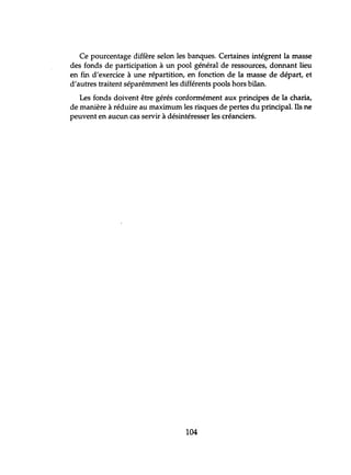 Ce pourcentage diffère selon les banques. Certaines intégrent la masse
des fonds de participation à un pool général de ressources, donnant lieu
en fin d'exercice à une répartition, en fonction de la masse de départ, et
d'autres traitent séparémment les différents pools hors bilan.
Les fonds doivent être gérés conformément aux principes de la charia,
de manière à réduire au maximum les risques de pertes du principal. Ils ne
peuvent en aucun cas servir à désintéresser les créanciers.
104
 