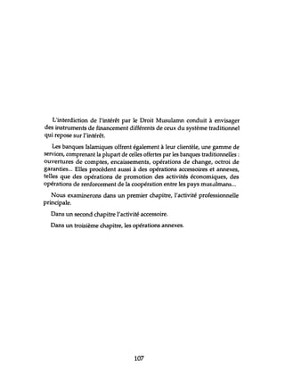 L'interdiction de l'intérêt par le Droit Musulamn conduit à envisager
des instruments de financement différents de ceux du système traditionnel
qui repose sur l'intérêt.
Les banques Islamiques offrent également à leur clientèle, une gamme de
services, comprenant la plupart de celles offertes par les banques traditionnelles:
ouvertures de comptes, encaissements, opérations de change, octroi de
garanties... Elles procèdent aussi à des opérations accessoires et annexes,
telles que des opérations de promotion des activités économiques, des
opérations de renforcement de la coopération entre les pays musulmans...
Nous examinerons dans un premier chapitre, l'activité professionnelle
principale.
Dans un second chapitre l'activité accessoire.
Dans un troisième chapitre, les opérations annexes.
107
 