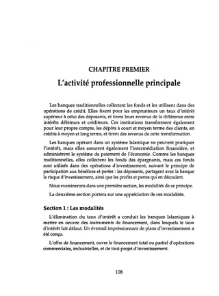 CHAPITRE PREMIER
L'activité professionnelle principale
Les banques traditionnelles collectent les fonds et les utilisent dans des
opérations de crédit. Elles fixent pour les emprunteurs un taux d'intérêt
supérieur à celui des déposants, et tirent leurs revenus de la différence entre
intérêts débiteurs et créditeurs. Ces institutions transforment également
pour leur propre compte, les dépôts à court et moyen terme des clients, en
crédits à moyen et long terme, et tirent des revenus de cette transformation.
Les banques opérant dans un système Islamique ne peuvent pratiquer
l'intérêt, mais elles assurent également l'intermédiation financière, et
administrent le système de paiement de l'économie. Comme les banques
traditionnelles, elles collectent les fonds des épargnants, mais ces fonds
sont utilisés dans des opérations d'investissement, suivant le principe de
participation aux bénéfices et pertes: les déposants, partagent avec la banque
le risque d'investissement, ainsi que les profits et pertes qui en découlent.
Nous examinerons dans une première section, les modalités de ce principe.
La deuxième section portera sur une appréciation de ces modalités.
Section 1: Les modalités
L'élimination du taux d'intérêt a conduit les banques Islamiques à
mettre en oeuvre des instruments de financement, dans lesquels le taux
d'intérêt fait défaut. Un éventail impréssionnant de plans d'investissement a
été conçu.
L'offre de financement, ouvre le financement total ou partiel d'opérations
commerciales, industrielles, et de tout projet d'investissement.
108
 