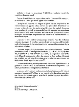 L'affaire se solde par un partage de bénéfices éventuels, suivant les
conditions du pacte social.
Ce type de société met en rapport deux parties: L'une qui fait un apport
en industrie et l'autre qui fait un apport en numéraire.
Le capital est fructifié aux risques et périls de son propriétaire. La
rémunération des apports a lieu suivant une proportion déterminée par
avance, après paiement des dettes et prélèvement du capital. En cas de
perte touchant le capital, le commandité ne doit garantie, que pour faute
ou négligence. Dans cette hypothèse, la compensation joue par l'imputation
de sa part de bénéfices, au paiement des dettes et au remboursement du
montant en capital.
Le contrat ne peut contenir une clause qui permet à l'une des parties de
prétendre à une part de bénéfices représentée par une somme prédéterminée,
car le bénéfice pourrait être simplement cette somme et l'une des parties se
priverait du bénéfice.
Le contrat ne peut non plus contenir une clause qui restreint l'activité
du commanditaire. C'est l'opinion des imams MALIK et CHAFII, quant à
ABOU HANIFA et AHMED IBN HANBAL, le propriétaire des fonds,
peut obliger le commandité à faire du commerce dans un lieu déterminé
ou, pendant une période déterminée, et si celui ci ne respecte pas ces
obligations, il doit répondre aux pertes(l).
Le commanditaire ne peut stipuler dans le contrat qu'il participerait à la
gestion de l'affaire. Dans le cas contraire, il aurait droit simplement à un
salaire, et non à une participation aux bénéfices.
Le contrat est révocable à tout moment, tant que le commandité n'a pas
commencé son activité(2). Dans le cas contraire, les hanafites admettent
que chacune des parties conserve la faculté de rompre le contrat, à condition
d'informer son partenaire(3).
(1) Ibn Rochd : "Bidayat Al Moujtahid".
(2) Idem.
(3) Ibn Rochd "Bidayat Al Moujtahid".
110
 