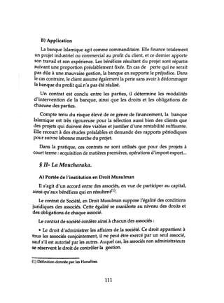 B) Application
La banque Islamique agit comme commanditaire. Elle finance totalement
un projet industriel ou commercial a~ profit du client, et ce dernier apporte
son travail et son expérience. Les bénéfices résultant du projet sont répartis
suivant une proportion préalablement fixée. En cas de perte qui ne serait
pas dûe à une mauvaise gestion, la banque en supporte le préjudice. Dans
le cas contraire, le client assume également la perte sans avoir à dédommager
la banque du profit qui n'a pas été réalisé.
Un contrat est conclu entre les parties, il détermine les modalités
d'intervention de la banque, ainsi que les droits et les obligations de
chacune des parties.
Compte tenu du risque élevé de ce genre de financement, la banque
Islamique est très rigoureuse pour la sélection aussi bien des clients que
des projets qui doivent être viables et justifier d'une rentabilité suffisante.
Elle recourt à des études préalables et demande des rapports périodiques
pour suivre labonne marche du projet.
Dans la pratique, ces contrats ne sont utilisés que pour des projets à
court terme: acquisition de matières premières, opérations d'import export...
§ 11- La Moucharaka.
A) Portée de l'institution en Droit Musulman
Il s'agit d'un accord entre des associés, en vue de participer au capital,
ainsi qu'aux bénéfices qui en résultent(l).
Le contrat de Société, en Droit Musulman suppose l'égalité des conditions
juridiques des associés. Cette égalité se manifeste au niveau des droits et
des obligations de chaque associé.
Le contrat de société confère ainsi à chacun'des associés:
• Le droit d'administrer les affaires de la société. Ce droit appartient à
tous les associés conjointement, il ne peut être exercé par un seul associé,
sauf s'il est autorisé par les autres. Auquel cas, les associés non administrateurs
se réservent le droit de contrôler la gestion.
(1) Définition donnée par les Hanafites.
111
 
