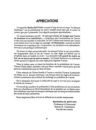 APPRECIATIONS
La regrettée Malika KETTANI a insisté le long de son ouvrage "La Banque
Islamique" sur la prohibition du prêt à intérêt aussi bien par le coran, la
sunna, que par l'unanimité. Ceci appelle quelques appréciations :
Le verset coranique qui dit: «ô vous qui croyez, ne mangez pas l'usure
en doublant et en redoublant...» n'implique pas l'autorisation de l'usure
si elle n'est pas doublée et redoublée. En fait l'intérêt reste interdit par l'islam
aussi faible soit-il. Ici la règle du concept «Al Mokhalafa» connue en Droit
musulman ne s'applique pas. L'expression «en doublant et en redoublant»
renvoie à une pratique antéislamique.
De même, la règle jurisprudentielle «la nécessité tolère ce qui est prohibé»
est inapplicable dans le cas de l'usure. La dite règle est définie par le
prophète dans un hadith où il dit : «La nécessité c'est quand du matin au
soir, on ne trouve pas de quoi se nourrir». Le Cheikh Kardaoui n'a nullement
raison quand il s'appuie sur cette règle pour légaliser l'usure.
Dans le même sens, et citant les bienfaits de la prohibition de l'usure,
l'Imam Chiite Jaâfar Assadek a dit que Dieu a interdit l'usure pour que les
gens ne s'abstiennent pas de faire du bien.
Cette attihlde de l'Islam hostile à l'usure a conduit l'auteur à présenter
ses thèses sur la banque islamique, une banque dont les règles de fonction-
nement constituent une solution de rechange au problème de l'usure.
Est-il nécessaire d'évoquer la difficulté du sujet si ce n'est pour souligner
le mérite de l'auteur ?
Ce travail qui accède à la publication à titre posthume est une invitation
faite aux chercheurs en Droit Musulman de se pencher sur ce thème pour
faire bénéficier aussi bien les banques islamiques que les banques traditionnelles
des fruits de leurs recherches.
Nous implorons Dieu d'avoir la défunte en sa sainte miséricorde.
Badreddine EL KErrANI
Professeur à l'Université
Hassan II - Casablanca
Faculté des Lettres
9
 