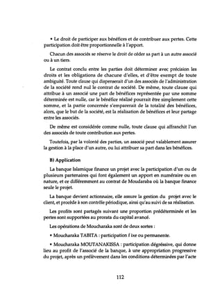• Le droit de participer aux bénéfices et de contribuer aux pertes. Cette
participation doit être proportionnelle à l'apport.
Chacun des associés se réserve le droit de céder sa part à un autre associé
ou à un tiers.
Le contrat conclu entre les parties doit déterminer avec précision les
droits et les obligations de chacune d'elles, et d'être exempt de toute
ambiguité. Toute clause qui dispenserait d'un des associés de l'administration
de la société rend nul le contrat de société. De même, toute clause qui
attribue à un associé une part de bénéfices représentée par une somme
déterminée est nulle, car le bénéfice réalisé pourrait être simplement cette
somme, et la partie concernée s'emparerait de la totalité des bénéfices,
alors, que le but de la société, est la réalisation de bénéfices et leur partage
entre les associés.
De même est considérée comme nulle, toute clause qui affranchit l'un
des associés de toute contribution aux pertes.
Toutefois, par la volonté des parties, un associé peut valablement assurer
la gestion à la place d'un autre, ou lui attribuer sa part dans les bénéfices.
B) Application
La banque Islamique finance un projet avec la participation d'un ou de
plusieurs partenaires qui font également un apport en numéraire ou en
nature, et ce différemment au contrat de Moudaraba où la banque finance
seule le projet.
La banque devient actionnaire, elle assure la gestion du projet avec le
client, et procède à son contrôle périodique, ainsi qu'au suivi de sa réalisation.
Les profits sont partagés suivant une proportion prédéterminée et les
pertes sont supportées au prorata du capital avancé.
Les opérations de Moucharaka sont de deux sortes:
• Moucharaka TABITA : participation fixe ou permanente.
• Moucharaka MOUTANAKISSA : participation dégréssive, qui donne
lieu au profit de l'associé de la banque, à une appropriation progressive
du projet, après un prélèvement dans les conditions déterminées par l'acte
112
 
