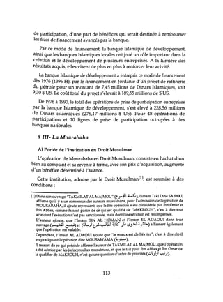 de participation, d'une part de bénéfices qui serait destinée à rembourser
les frais de financement avancés par la banque.
Par ce mode de financement, la banque Islamique de développement,
ainsi que les banques Islamiques locales ont joué un rôle important dans la
création et le développement de plusieurs entreprises. A la lumière des
résultats acquis, elles visent de plus en plus à renforcer leur actvité.
La banque Islamique de développement a entrepris ce mode de financement
dès 1976 (1396 H), par le financement en Jordanie d'un projet de raffinerie
du pétrole pour un montant de 7,45 millions de Dinars Islamiques, soit
9,30 $ US. Le coût total du projet s'élevait à 189,55 millions de $ US.
De 1976 à 1990, le total des opérations de prise de participation entreprises
par la banque Islamique de développement, s'est élevé à 228,56 millions
de Dinars islamiques (276,17 millions $ US). Pour 48 opérations de
participation et 10 lignes de prise de participation octroyées à des
banques nationales.
§ III- La Mourabaha
A) Portée de l'institution en Droit Musulman
L'opération de Mourabaha en Droit Musulman, consiste en l'achat d'un
bien au comptant et sa revente à terme, avec son prix d'acquisition, augmenté
d'un bénéfice déterminé à l'avance.
Cette institution, admise par le Droit Musulman(1), est soumise à des
conditions :
(1) Dans son ouvrage "TAKMILAT AL MAJMOU" (t~1 u..>:.), l'imam Taki Dine SABAKI,
affirme qu'il y a un consensus des auteurs musulmans, pour l'admission de l'opération de
MOURABAHA, il ajoute cependant, que ladite opération a été considérée par Ibn Omar et
Ibn Abbas, comme faisant partie de ce qui est qualifié de "MAKROUH", c'est à dire tout
acte dont l'exécution n'est pas sanctionnée, mais dont l'inéxécution est recompensée.
L'auteur ajoute, que l'Imam IBN AL HOMAN et l'Imam EL ADAOUI dans leur
ouvrage ~.ull ~) et (4JL..)1 Cr-~~I ~lA5" J&- LSJ..uJ ~l>.) affirment également
que l'opération est valable.
Cependant, l'Imam AL ADAOUI ajoute que "le mieux est de l'éviter", c'est à dir~ dit-il
en pratiquant l'opération dite MOUSAWAMA (40JL....).
Il ressort de ce qui précède affirme l'auteur de TAKMILAT AL MAJMOU, que l'opération
a été admise par les jurisconsultes musulmans, et que le tait pour Ibn Abbas ft Ibn Omar de
la qualifier de MAKROUH, n'est qu'une question d'ordre de priorités (":;"~.hl ~.J').
113
 