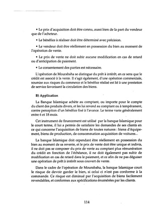 ~~~~- ---------~
• Le prix d'acquisition doit être connu, aussi bien de la part du vendeur
que de l'acheteur.
• Le bénéfice à réaliser doit être déterminé avec précision.
• Le vendeur doit être réellement en possession du bien au moment de
l'opération de vente.
• Le prix de vente ne doit subir aucune modification en cas de retard
ou d'anticipation de paiement.
• Le consentement des parties est nécessaire.
L'opération de Mourabaha se distingue du prêt à intérêt, en ce sens que le
crédit est associé à la vente. Il s'agit également, d'une opération commerciale,
soumise aux risques du commerce et le bénéfice réalisé est lié à une prestation
de service favorisant la circulation des biens.
B) Application
La Banque Islamique achète au comptant, ou importe pour le compte
du client des produits divers, et les lui revend au comptant ou à tempérament,
contre perception d'un bénéfice fixé à l'avance. Le terme varie généralement
entre 6 et 18 mois.
Cet instrument de financement est utilisé par la banque Islamique pour
le court terme, il lui a permis de satisfaire les demandes de ses clients en
ce qui concerne l'acquisition de biens de toutes natures: biens d'équipe-
ment, biens de production, de consommation acquisition de voitures...
La banque Islamique doit cependant être réellement en possession du
bien au moment de sa revente, et le prix de vente doit être unique et indivis,
il ne doit pas se composer du prix de vente au comptant plus rémunération
du crédit en fonction de l'échéance, il ne doit également pas subir de
modification en cas de retard dans le paiement, et ce afin de ne pas déguiser
une opération de prêt à intérêt sous couvert de vente.
Dans le cadre de l'opération de Mourabaha, la banque Islamique court
le risque de devoir garder le bien, si celui ci n'est pas conforme à la
commande. Ce risque est diminué par l'acquisition de biens facilement
revendables, et conformes aux spécifications énumérées par les clients.
114
 