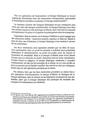 Par ces opérations de financement, la banque Islamique se trouve
impliquée directement dans des transactions commerciales, industrielles
et irnrnoblières interdites en principe à la banque traditionnelle(l).
Le domaine d'action des banques Islamiques est par conséquent plus
vaste que celui des banques traditionnelles. La banque Islamique joue dans
une certaine mesure le rôle de banque d'affaires, dont l'activité est consacrée
principalement à la prise et à la gestion de participations dans les entreprises.
Cependant, dans le mesure où la banque d'affaires ne peut engager que
des ressources stables : ressources propres, capitaux et réserves, dépôts à
plus de deux ans d'échéance, la banque Islamique n'est soumise à aucune
de ces restrictions.
Les deux institutions sont cependant animées par lm désir de lucre.
Leur participation dans un projet les emmène à mobiliser leurs possibilités
techniques et administratives, au profit du projet, pour lui assurer le
maximum de rentabilité. Mais si la banque d'affaires jouit d'une liberté
d'action pour la recherche du profit, abstraction faite de toute considération
d'ordre moral ou religieux, la banque Islamique, institution à caractère
confessionnel, est liée par les principes de la charia, en ce s ens qu'elle ne
peut se procurer qu'un bénéfice moralisé. Son activité ne doit par conséquent
porter que sur des opérations permises par la charia.
Par ailleurs, bien que les deux institutions procèdent au même titre à
des opérations d'investissement, la banque d'affaires se distingue de la
banque Islamique, dans la mesure où ses déposants ne perçoivent que des
intérêts, alors que la banque Islamique fait participer les titulaires des
Comptes d'investissement aux bénéfices.
(1) Au Maroc, l'art 13 du DR de 1967, réglementant la profession bancaire, précise qu'il est
interdit aux banques sauf dérogation particulière du ministre des finances, de pratiquer
habituellement une industrie ou un commerce étranger aux opérations caractérisant la
profession bancaire. Toutefois, la loi de 1993 ouvre la possibilité aux établissements de
crédit de prendre des participations dans des entreprisesèxistentes ou en formation.
115
 