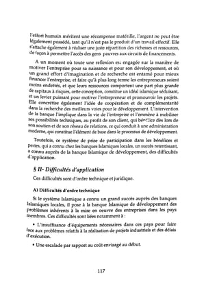 l'effort humain méritent une récompense matérille, l'argent ne peut être
légalement possédé, tant qu'il n'est pas le produit d'un travail effectif. Elle
s'attache également à réaliser une juste répartition des richesses et ressources,
de façon à permettre l'accès des gens pauvres aux circuits de financements.
A un moment où toute une reflexion esi. engagée sur la manière de
motiver l'entreprise pour sa naissance et pour son développement, et où
un grand effort d'imagination et de recherche est entamé pour mieux
financer l'entreprise, et faire qu'à plus long terme les entrepreneurs soient
moins endettés, et que leurs ressources comportent une part plus grande
de capitaux à risques, cette conception, constitue un idéal islamique séduisant,
et un levier puissant pour motiver l'entrepreneur et promouvoir les projets.
Elle concrétise également l'idée de coopération et de complémentarité
dans la recherche des meilleurs voies pour le développement. L'intervention
de la banque l'implique dans la vie de l'entreprise et l'emmène à mobiliser
ses possibilités techniques, au profit de son client, qui bél"-:fice dès lors de
son soutien et de son réseau de relations, ce qui conduit à une administration
moderne, qui constitue l'élément de base dans le processus de développement.
Toutefois, ce système de prise de participation dans les bénéfices et
pertes, qui a connu chez les banques Islamiques locales, un succès retentissant,
a connu auprès de la banque Islamique de développement, des difficultés
d'application.
§ 11- Difficultés d'application
Ces difficultés sont d'ordre technique et juridique.
A) Difficultés d'ordre technique
Si le système Islamique a connu un grand succès auprès des banques
Islamiques locales, il pose à la banque Islamique de développement des
problèmes inhérents à la mise en oeuvre des entreprises dans les pays
membres. Ces difficultés sont liées nctamment à :
• L'insuffisance d'équipements nécessaires dans ces pays pour faire
face aux problèmes relatifs à la réalisation de projets industriels et des délais
d'exécution.
• Une escalade par rapport au coût envisagé au début.
117
 