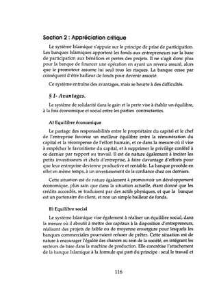 Section 2 : Appréciation critique
Le système Islamique s'appuie sur le principe de prise de participation.
Les banques Islamiques apportent les fonds aux entrepreneurs sur la base
de participation aux bénéfices et pertes des projets. Il ne s'agit donc plus
pour la banque de financer une opération en ayant un revenu assuré, alors
que le promoteur assume lui seul tous les risques. La banque cesse par
conséquent d'être bailleur de fonds pour devenir associé.
Ce système entraîne des avantages, mais se heurte à des difficultés.
§ 1- Avantages.
Le système de solidarité dans le gain et la perte vise à établir un équilibre,
à la fois économique et social entre les parties contractantes.
A) Equilibre économique
Le partage des responsabilités entre le propriétaire du capital et le chef
de l'entreprise favorise un meilleur équilibre entre la rémunération du
capital et la récompense de l'effort humain, et ce dans la mesure où il vise
à empêcher le favoritisme du capital, et à supprimer le privilège conféré à
ce dernier par rapport au travail. Il est de nature également à inciter les
petits investisseurs et chefs d'entreprise, à faire davantage d'efforts pour
que leur entreprise devienne productive et rentable. La banque procède en
effet en même temps, à un investissement de la confiance chez ces derniers.
Cette situation est de nature également à promouvoir un développement
économique, plus sain que dans la situation actuelle, étant donné que les
crédits accordés, se traduisent par des actifs physiques, et que la banque
est un partenaire du client, et non un simple bailleur de fonds.
B) Equilibre social
Le système Islamique vise également à réaliser un équilibre social, dans
la mesure où il aboutit à mettre des capitaux à la disposition d'entrepreneurs,
réalisant des projets de faible ou de moyenne envergure pour lesquels les
banques commerciales pourraient refuser de prêter. Cette situation est de
nature à encourager l'égalité des chances au sein de la société, en intégrant les
secteurs de base dans la machine de production. Elle concrétise l'attachement
de la banque Islamique à la formule qui part du principe: seul le travail et
116
 