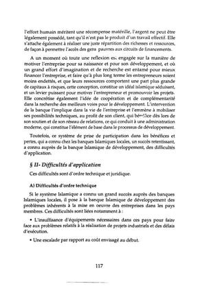 l'effort humain méritent une récompense matérille, l'argent ne peut être
légalement possédé, tant qu'il n'est pas le produit d'un travail effectif. Elle
s'attache également à réaliser une juste répartition des richesses et ressources,
de façon à permettre l'accès des gens pauvres aux circuits de financements.
A un moment où toute une reflexion esi. engagée sur la manière de
motiver l'entreprise pour sa naissance et pour son développement, et où
un grand effort d'imagination et de recherche est entamé pour mieux
financer l'entreprise, et faire qu'à plus long terme les entrepreneurs soient
moins endettés, et que leurs ressources comportent une part plus grande
de capitaux à risques, cette conception, constitue un idéal islamique séduisant,
et un levier puissant pour motiver l'entrepreneur et promouvoir les projets.
Elle concrétise également l'idée de coopération et de complémentarité
dans la recherche des meilleurs voies pour le développement. L'intervention
de la banque l'implique dans la vie de l'entreprise et l'emmène à mobiliser
ses possibilités techniques, au profit de son client, qui béT'~fice dès lors de
son soutien et de son réseau de relations, ce qui conduit à une administration
moderne, qui constitue l'élément de base dans le processus de développement.
Toutefois, ce système de prise de participation dans les bénéfices et
pertes, qui a connu chez les banques Islamiques locales, un succès retentissant,
a connu auprès de la banque Islamique de développement, des difficultés
d'application.
§ II- Difficultés d'application
Ces difficultés sont d'ordre technique et juridique.
A) Difficultés d'ordre technique
Si le système Islamique a connu un grand succès auprès des banques
Islamiques locales, il pose à la banque Islamique de développement des
problèmes inhérents à la mise en oeuvre des entreprises dans les pays
membres. Ces difficultés sont liées notamment à :
• L'insuffisance d'équipements nécessaires dans ces pays pour faire
face aux problèmes relatifs à la réalisation de projets industriels et des délais
d'exécution.
• Une escalade par rapport au coût envisagé au début.
117
 