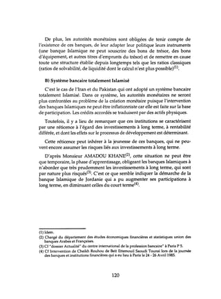 De plus, les autorités monétaires sont obligées de tenir compte de
l'existence de ces banques, de leur adapter leur politique leurs instruments
(tme banque Islamique ne peut souscrire des bons de trésor, des bons
d'équipement, et autres titres d'emprunts du trésor) et de remettre en cause
toute une structure établie depuis longtemps tels que les ratios classiques
(ratios de solvabilité, de liquidité dont le calcul n'est plus possible)(l).
B) Système bancaire totalement Islamisé
C'est le cas de l'Iran et du Pakistan qui ont adopté un système bancaire
totalement Islamisé. Dans ce système, les autorités monétaires ne seront
plus confrontées au problème de la création monétaire puisque l'intervention
des banques Islamiques ne peut être inflationniste car elle est faite sur la base
de participation. Les crédits accordés se traduisent par des actifs physiques.
Toutefois, il y a lieu de remarquer que ces institutions se caractérisent
par une réticence à l'égard des investissements à long terme, à rentabilité
différée, et dont les effets sur le processus de développement est déterminant.
Cette réticence peut inhérer à la jeunesse de ces banques, qui ne peu-
vent encore assumer les risques liés aux investissements à long terme.
D'après Monsieur AMADOU KHANE(2), cette situation ne peut être
que temporaire, la phase d'apprentissage, obligeant les banques Islamiques à
n'aborder que très prudemment les investissements à long terme, qui sont
par nature plus risqués(3). C'est ce que semble indiquer la démarche de la
banque Islamique de Jordanie qui a pu augmenter ses participations à
long terme, en diminuant celles du court terme(4).
(1) Idem.
(2) Chargé du département des études économiques financières et statistiques union des
banques Arabes et Françaises.
(3) Cf "dossier Actualité" du centre international de la profession bancaire" à Paris P 5.
(4) Cf Intervention de Cheikh Rouhou de Beït Ettemouil Saoudi Tounsi lors de la journée
des banques et institutions financières qui a eu lieu à Paris le 24 - 26 Avril 1985.
120
 