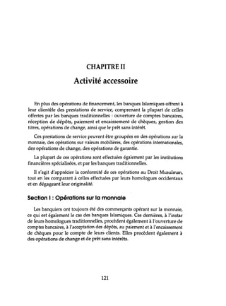 CHAPITRE II
Activité accessoire
En plus des opérations de financement, les banques Islamiques offrent à
leur clientèle des prestations de service, comprenant la plupart de celles
offertes par les banques traditionnelles : ouverture de comptes bancaires,
réception de dépôts, paiement et encaissement de chèques, gestion des
titres, opérations de change, ainsi que le prêt sans intérêt.
Ces prestations de service peuvent être groupées en des opérations sur la
monnaie, des opérations sur valeurs mobilières, des opérations internationales,
des opérations de change, des opérations de garantie.
La plupart de ces opérations sont effectuées également par les institutions
financières spécialisées, et par les banques traditionnelles.
Il s'agit d'apprécier la conformité de ces opérations au Droit Musulman,
tout en les comparant à celles effectuées par leurs homologues occidentaux
et en dégageant leur originalité.
Section 1: Opérations sur la monnaie
Les banquiers ont toujours été des commerçants opérant sur la monnaie,
ce qui est également le cas des banques Islamiques. Ces dernières, à l'instar
de leurs homologues traditionnelles, procèdent également à l'ouverture de
comptes bancaires, à l'acceptation des dépôts, au paiement et à l'encaissement
de chèques pour le compte de leurs clients. Elles procèdent également à
des opérations de change et de prêt sans intérêts.
121
 