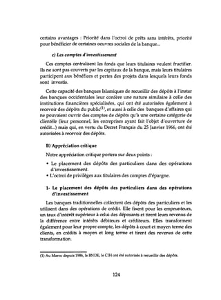certains avantages : Priorité dans l'octroi de prêts sans intérêts, priorité
pour bénéficier de certaines oeuvres sociales de la banque...
c) Les comptes d'investissement
Ces comptes centralisent les fonds que leurs titulaires veulent fructifier.
Ils ne sont pas couverts par les capitaux de la banque, mais leurs titulaires
participent aux bénéfices et pertes des projets dans lesquels leurs fonds
sont investis.
Cette capacité des banques Islamiques de recueillir des dépôts à l'instar
des banques occidentales leur confère une nature similaire à celle des
institutions financières spécialisées, qui ont été autorisées également à
recevoir des dépôts du public(l), et aussi à celle des banques d'affaires qui
ne pouvaient ouvrir des comptes de dépôts qu'à une certaine catégorie de
clientèle (leur personnel, les entreprises ayant fait l'objet d'ouverture de
crédit...) mais qui, en vertu du Decret Français du 25 Janvier 1966, ont été
autorisées à recevoir des dépôts.
D) Appréciation critique
Notre appréciation critique portera sur deux points:
• Le placement des dépôts des particuliers dans des opérations
d'investissement.
• L'octroi de privilèges aux titulaires des comptes d'épargne.
1- Le placement des dépôts des particuliers dans des opérations
d'investissement
Les banques traditionnelles collectent des dépôts des particuliers et les
utilisent dans des opérations de crédit. Elle fixent pour les emprunteurs,
un taux d'intérêt supérieur à celui des déposants et tirent leurs revenus de
la différence entre intérêts débiteurs et créditeurs. Elles transforment
également pour leur propre compte, les dépôts à court et moyen terme des
clients, en crédits à moyen et long terme et tirent des revenus de cette
transformation.
(1) Au Maroc depuis 1986, la BNDE, le CIH ont été autorisés à recueillir des dépôts.
124
 