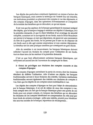 Les dépôts des particuliers constituent également un moyen d'action des
banques Islamiques, mais comme la technique de l'intérêt leur est interdite,
ces institutions procèdent au placement des comptes à vue des déposants, et
des comptes d'épargne, dans des opérations d'investissement et s'emparent
de la totalité des bénéfices qui en découlent, ce qui est injuste.
Il est vrai que les capitaux de la banque garantissent le montant intégral
des dépôts, que la banque s'engage à restituer ces dépôts à l'identique, et à
la première demande, et que le client bénéficie d'un avantage de sécurité
complète, consistant en la sauvegarde de ses fonds, mais le Droit Musulman
qui permet à la banque, en tant que dépositaire, de percevoir une commission
au titre de la garde des fonds, ne lui permet pas d'user ou de disposer de
ces fonds sauf si elle agit comme emprunteur et non comme dépositaire.
Le bénéfice tiré de cette pratique constitue par conséquent un gain illicite.
Afin de remédier à cet inconvénient, les banques Islamiques doivent
solliciter l'accord du titulaire du compte pour l'utilisation de ses fonds,
tout en étant tenu de les restituer à la première demande.
C'est ce que font effectivement certaines banques Islamiques, qui
sollicitent cet accord lors de l'ouverture du compte par le client.
2- Octroi de privilèges aux titulaires des comptes courants et des
comptes d'épargne
Les comptes d'épargne centralisent la partie du revenu dont les titulaires
décident de différer l'utilisation. Afin d'attirer ces dépôts, les banques
traditionnelles servent à leurs titulaires des intérêts. Certaines institutions
traditionnelles servent également des intérêts aux titulaires de comptes à
vue, bien que les dépôts de ces comptes soient mobilisables à vue.
Les dépôts des comptes d'épargne ne font pas l'objet de rémunération
par la banque Islamique, il, en est de.même de ceux des comptes à vue,
mais compte tenu du fait que la banque Islamique place une partie de ces
fonds pour son propre compte, et s'empare des bénéfices qui en découlent
les titulaires de ces comptes bénéficient en compensation du rôle joué par
leurs fonds de certains avantages : prêts sans intérêts, priorité pour bénéficier
des oeuvres sociales de la banque, répartition de récompenses...
125
 
