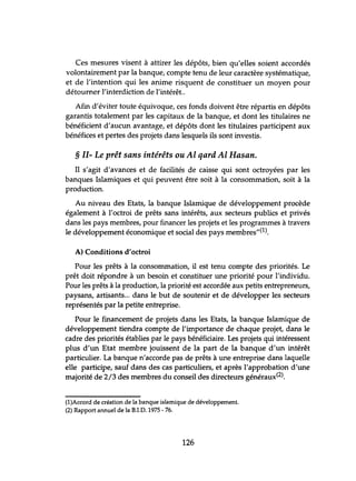 · Ces mesures visent à attirer les dépôts, bien qu'elles soient accordés
volontairement par la banque, compte tenu de leur caractère systématique,
et de l'intention qui les anime risquent de constituer un moyen pour
détourner l'interdiction de l'intérêt..
Afin d'éviter toute équivoque, ces fonds doivent être répartis en dépôts
garantis totalement par les capitaux de la banque, et dont les titulaires ne
bénéficient d'aucun avantage, et dépôts dont les titulaires participent aux
bénéfices et pertes des projets dans lesquels ils sont investis.
§ II- Le prêt sans intérêts ou Al qard Al Hasan.
Il s'agit d'avances et de facilités de caisse qui sont octroyées par les
banques Islamiques et qui peuvent être soit à la consommation, soit à la
production.
Au niveau des Etats, la banque Islamique de développement procède
également à l'octroi de prêts sans intérêts, aux secteurs publics et privés
dans les pays membres, pour financer les projets et les programmes à travers
le développement économique et social des pays membres"(l).
A) Conditions d'octroi
Pour les prêts à la consommation, il est tenu compte des priorités. Le
prêt doit répondre à un besoin et constituer une priorité pour l'individu.
Pour les prêts à la production, la priorité est accordée aux petits entrepreneurs,
paysans, artisants... dans le but de soutenir et de développer les secteurs
représentés par la petite entreprise.
Pour le financement de projets dans les Etats, la banque Islamique de
développement tiendra compte de l'importance de chaque projet, dans le
cadre des priorités établies par le pays bénéficiaire. Les projets qui intéressent
plus d'un Etat membre jouissent de la part de la banque d'un intérêt
particulier. La banque n'accorde pas de prêts à une entreprise dans laquelle
elle participe, sauf dans des cas particuliers, et après l'approbation d'une
majorité de 2/3 des membres du conseil des directeurs généraux(2).
(l)Accord de création de la banque islamique de développement.
(2) Rapport annuel de la B.I.D. 1975 - 76.
126
 