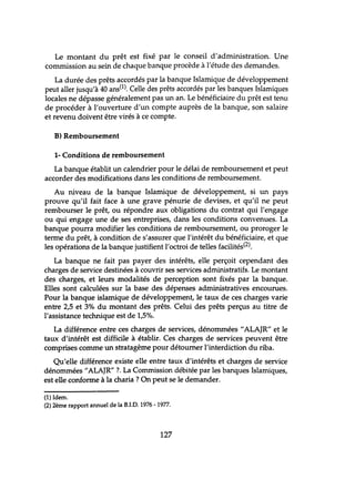 Le montant du prêt est fixé par le conseil d'administration. Une
commission au sein de chaque banque procède à l'étude des demandes.
La durée des prêts accordés par la banque Islamique de développement
peut aller jusqu'à 40 ans(l). Celle des prêts accordés par les banques Islamiques
locales ne dépasse généralement pas un an. Le bénéficiaire du prêt est tenu
de procéder à l'ouverture d'un compte auprès de la banque, son salaire
et revenu doivent être virés à ce compte.
B) Remboursement
1- Conditions de remboursement
La banque établit un calendrier pour le délai de remboursement et peut
accorder des modifications dans les conditions de remboursement.
Au niveau de la banque Islamique de développement, si un pays
prouve qu'il fait face à une grave pénurie de devises, et qu'il ne peut
rembourser le prêt, ou répondre aux obligations du contrat qui l'engage
ou qui engage une de ses entreprises, dans les conditions convenues. La
banque pourra modifier les conditions de remboursement, ou proroger le
terme du prêt, à condition de s'assurer que l'intérêt du bénéficiaire, et que
les opérations de la banque justifient l'octroi de telles facilités(2).
La banque ne fait pas payer des intérêts, elle perçoit cependant des
charges de service destinées à couvrir ses services administratifs. Le montant
des charges, et leurs modalités de perception sont fixés par la banque.
Elles sont calculées sur la base des dépenses administratives encourues.
Pour la banque islamique de développement, le taux de ces charges varie
entre 2,5 et 3% du montant des prêts. Celui des prêts perçus au titre de
l'assistance technique est de 1,5%.
La différence entre ces charges de services, dénommées "ALAJR" et le
taux d'intérêt est difficile à établir. Ces charges de services peuvent être
comprises comme un stratagème pour détourner l'interdiction du riba.
Qu'elle différence existe elle entre taux d'intérêts et charges de service
dénommées "ALAJR" ? La Commission débitée par les banques Islamiques,
est elle conforme à la charia ? On peut se le demander.
(1) Idem.
(2) 2ème rapport annuel de la B.LD. 1976 -1977.
127
 