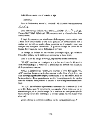 2- Différence entre taux d'intérêts et AJR
Définition
Dans le dictionnaire Arabe"Al Mounjid", Al AJR veut dire récomponse
(oL~).
•
Dans son ouvrage intiutlé, "TAHDIB AL A5MAE" (~L-)' '-:-t4'),
l'imam NAWAWI, définit AL AJR, comme étant la rémunération d'un
service rendu.
Il s'agit du contrat connu sous le nom de louage qui peut consister, soit
à faire jouir une personne d'une chose pendant un certain temps, soit à
mettre son travail au service d'une personne ou à exécuter pour son
compte une entreprise déterminée. On parle de louage de choses et de
louage d'ouvrages, ou encore de louage de services.
Le louage de choses est un contrat synallagmatique, qui entraÛ1e
l'abandon intégral par le bailleur, au preneur de la chose louée.
Dans le cadre du louage d'ouvrage, la personne fournit son travail.
"AL AJR" constitue par conséquent le prix d'un service rendu. Ce service
doit être exécuté par la remise de la chose objet du contrat ou l'exécution
de la prestation convenue.
Ainsi, à la différence de l'intérêt, qui constitue le loyer de l'argent, "AL
AJR" constitue la contrepartie d'un service rendu. Il ne s'agit donc pas
d'un échange argent contre argent, comme dans le cas de l'intérêt, mais de
la rémunération d'une prestation de service. Les relations entre les parties
sont des relations entre preneur et bailleur et non entre prêteur et emprun-
teur.
"AL AJR" se différencie également de l'intérêt dans la mesure où il ne
peut être licite, que s'il constitue la contrepartie d'une chose qui ne se
consomme pas par le premier usage. Or la monnaie, en tant que moyen de
transaction pouvant être aliénée par le premier usage, ne peut faire l'objet
d'un bail.
Qu'en est il de la commission débitée par les banques islamiques?
128
 