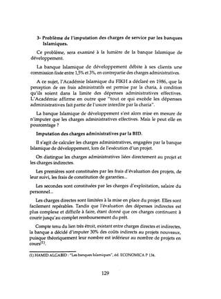 3- Problème de l'imputation des charges de service par les banques
Islamiques.
Ce problème, sera examiné à la lumière de la banque Islamique de
développement.
La banque Islamique de développement débite à ses clients une
commission fixée entre 1,5% et 3%, en contrepartie des charges administratives.
A ce sujet, l'Académie Islamique du FIKH a déclaré en 1986, que la
perception de ces frais administratifs est permise par la charia, à condition
qu'ils soient dans la limite des dépenses administratives effectives.
L'Académie affirme en outre que "tout ce qui excède les dépenses
administratives fait partie de l'usure interdite par la charia".
La banque Islamique de développement s'est alors mise en mesure de
n'imputer que les charges administratives effectives. Mais le peut elle en
pourcentage?
Imputation des charges administratives par la BID.
Il s'agit de calculer les charges administratives, engagées par la banque
Islamique de développement, lors de l'exécution d'un projet.
On distingue les charges administratives liées directement au projet et
les charges indirectes.
Les premières sont constituées par les frais d'évaluation des projets, de
leur suivi, les frais de constitution de garanties...
Les secondes sont constituées par les charges d'exploitation, salaire du
personnel...
Les charges directes sont limitées à la mise en place du projet. Elles sont
facilement repérables. Tandis que l'évaluation des dépenses indirectes est
plus complexe et difficile à faire, étant donné que ces charges continuent à
courir jusqu'au complet remboursement du prêt.
Compte tenu du lien très étroit, existant entre charges directes et indirectes,
la banque a décidé d'imputer 30% des coûts indirects au projets nouveaux,
puisque théoriquement leur nombre est inférieur au nombre de projets en
cours(t).
(1) HAMID ALGABID : "Les banques Islamiques", éd. ECONOMICA P 134.
129
 