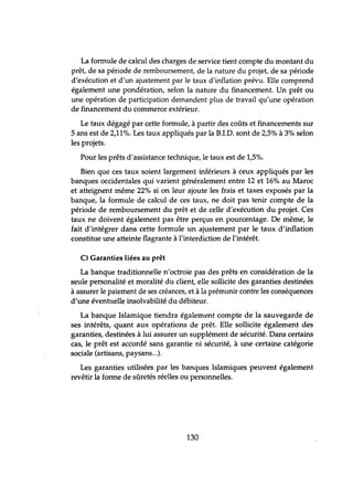 La formule de calcul des charges de service tient compte du montant du
prêt, de sa période de remboursement, de la nature du projet, de sa période
d'exécution et d'un ajustement par le taux d'inflation prévu. Elle comprend
également une pondération, selon la nahtre du financement. Un prêt ou
une opération de participation demandent plus de travail qu'une opération
de financement du commerce extérieur.
Le taux dégagé par cette formule, à partir des coftts et financements sur
5 ans est de 2,11%. Les taux appliqués par la RLD. sont de 2,5% à 3% selon
les projets.
Pour les prêts d'assistance technique, le taux est de 1,5%.
Bien que ces taux soient largement inférieurs à ceux appliqués par les
banques occidentales qui varient généralement entre 12 et 16% au Maroc
et atteignent même 22% si on leur ajoute les frais et taxes exposés par la
banque, la formule de calcul de ces taux, ne doit pas tenir compte de la
période de remboursement du prêt et de celle d'exécution du projet. Ces
taux ne doivent également pas être perçus en pourcentage. De même, le
fait d'intégrer dans cette formule un ajustement par le taux d'inflation
constitue une atteinte flagrante à l'interdiction de l'intérêt.
C) Garanties liées au prêt
La banque traditionnelle n'octroie pas des prêts en considération de la
seule personalité et moralité du client, elle sollicite des garanties destinées
à assurer le paiement de ses créances, et à la prémunir contre les conséquences
d'une évenhlelle insolvabilité du débiteur.
La banque Islamique tiendra également compte de la sauvegarde de
ses intérêts, quant aux opérations de prêt. Elle sollicite également des
garanties, destinées à lui assurer un supplément de sécurité. Dans certains
cas, le prêt est accordé sans garantie ni sécurité, à une certaine catégorie
sociale (artisans, paysans...).
Les garanties utilisées par les banques Islamiques peuvent également
revêtir la forme de sftretés réelles ou personnelles.
130
 