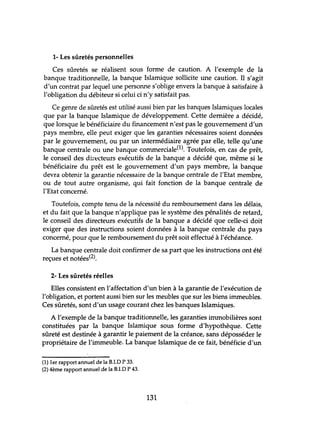 1- Les sûretés personnelles
Ces sûretés se réalisent sous forme de caution. A l'exemple de la
banque traditionnelle, la banque Islamique sollicite une caution. Il s'agit
d'un contrat par lequel une personne s'oblige envers la banque à satisfaire à
l'obligation du débiteur si celui ci n'y satisfait pas.
Ce genre de sûretés est utilisé aussi bien par les banques Islamiques locales
que par la banque Islamique de développement. Cette dernière a décidé,
que lorsque le bénéficiaire du financement n'est pas le gouvernement d'un
pays membre, elle peut exiger que les garanties nécessaires soient données
par le gouvernement, ou par un intermédiaire agrée par elle, telle qu'une
banque centrale ou une banque commerciale(1). Toutefois, en cas de prêt,
le conseil des dir~cteurs exécutifs de la banque a décidé que, même si le
bénéficiaire du prêt est le gouvernement d'un pays membre, la banque
devra obtenir la garantie nécessaire de la banque centrale de l'Etat membre,
ou de tout autre organisme, qui fait fonction de la banque centrale de
l'Etat concerné.
Toutefois, compte tenu de la nécessité du remboursement dans les délais,
et du fait que la banque n'applique pas le système des pénalités de retard,
le conseil des directeurs exécutifs de la banque a décidé que celle-ci doit
exiger que des instructions soient données à la banque centrale du pays
concerné, pour que le remboursement du prêt soit effectué à l'échéance.
La banque centrale doit confirmer de sa part que les instructions ont été
reçues et notées(2).
2- Les sûretés réelles
Elles consistent en l'affectation d'un bien à la garantie de l'exécution de
l'obligation, et portent aussi bien sur les meubles que sur les biens immeubles.
Ces sûretés, sont d'un usage courant chez les banques Islamiques.
A l'exemple de la banque traditionnelle, les garanties immobilières sont
constituées par la banque Islamique sous forme d'hypothèque. Cette
sûreté est destinée à garantir le paiement de la créance, sans déposséder le
propriétaire de l'immeuble. La banque Islamique de ce fait, bénéficie d'un
(1) 1er rapport annuel de la B.I.D P 33.
(2) 4ème rapport annuel de la B.I.D P 43.
131
 