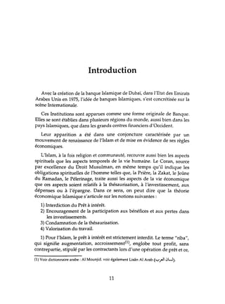 Introduction
Avec la création de la banque Islamique de Dubaï, dans l'Etat des Emirats
Arabes Unis en 1975, l'idée de banques Islamiques, s'est concrétisée sur la
scène Internationale.
Ces Institutions sont apparues comme une forme originale de Banque.
Elles se sont établies dans plusieurs régions du monde, aussi bien dans les
pays Islamiques, que dans les grands centres financiers d'Occident.
Leur apparition a été dans une conjoncture caractérisée par un
mouvement de renaissance de l'Islam et de mise en évidence de ses règles
économiques.
L'Islam, à la fois religion et communauté, recouvre aussi bien les aspects
spirihtels que les aspects temporels de la vie humaine. Le Coran, source
par excellence du Droit Musulman, en même temps qu'il indique les
obligations spirituelles de l'homme telles que, la Prière, la Zakat, le Jeûne
du Ramadan, le Pélerinage, traite aussi les aspects de la vie économique
que ces aspects soient relatifs à la thésaurisation, à l'investissement, aux
dépenses ou à l'épargne. Dans ce sens, on peut dire que la théorie
économique Islamique s'articule sur les notions suivantes:
1) Interdiction du Prêt à intérêt.
2) Encouragement de la participation aux bénéfices et aux pertes dans
les investissements.
3) Condamnation de la thésaurisation.
4) Valorisation du travail.
1) Pour l'Islam, le prêt à intérêt est strictement interdit. Le terme "riba",
qui signifie augmentation, accroissement(1), englobe tout profit, sans
contrepartie, stipulé par les contractants lors d'tme opération de prêt et ce,
(1) Voir dictionnaire arabe: Al Mounjid. voir également Lisân Al Arab (y."JI iJU).
11
 