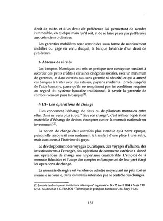 droit de suite, et d'un droit de préférence lui permettant de vendre
l'immeuble, en quelque main qu'il soit, et de se faire payer par préférence
aux créanciers ordinaires.
Les garanties mobilières sont constituées sous forme de nantissement
mobilier ou gage en vertu duquel, la banque bénéficie d'un droit de
préférence.
3- Absence de sûretés
Les banques Islamiques ont mis en pratique une conception tendant à
accorder des petits crédits à certaines catégories sociales, avec un minimum
de garanties, et dans certains cas, sans garantie ni sécurité, ce qui a amené
ces banques à traiter avec des artisans, paysans étudiants... privés jusqu'ici
de l'aide bancaire, parce qu'ils ne remplissent pas les conditions requises
au regard du système bancaire traditionnel, à savoir la garantie de
remboursement pour la banque(l).
§ III- Les opérations de change
Elles concernent l'échange de deux ou de plusieurs monnaies entre
elles. Dans lm sens plus étroit, "faire son change", c'est réaliser l'opération
matérielle d'échange de devises étrangères contre la monnaie nationale ou
inversement(2).
La notion de change était autrefois plus étendue qu'à notre époque,
puisqu'elle recouvrait non seulement le transfert d'une place à une autre,
mais aussi ceux à l'intérieur du pays.
Le développement des voyages touristiques, des voyages d'affaires, des
investissements à l'étranger, des opérations de commerce extérieur a donné
aux opérations de change une importance considérable. L'emploi de la
monnaie fiduciaire et l'usage des comptes en banque ont de leur part élargi
les opérations de change.
La monnaie étrangère est vendue ou achetée moyennant un prix fixé en
monnaie nationale, dans les limites autorisées par le contrôle des changes.
(1) Journée des banques et institutions islamiques" organisée le 24 - 25 Avril 1984 à Paris P 20.
(2) A. Boudinot et J. C. FRABOT "Techniques et pratiques bancaires", éd. Sirey P 334.
132
 