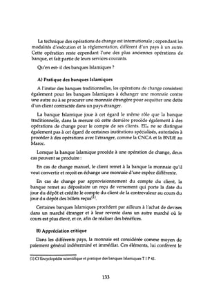 La technique des opérations de change est internationale; cependant les
modalités d'exécution et la réglementation, diffèrent d'un pays à un autre.
Cette opération reste cependant l'tme des plus anciennes opérations de
banque, et fait partie de leurs services courants.
Qu'en est- il des banques Islamiques ?
A) Pratique des banques Islamiques
A l'instar des banques traditionnelles, les opérations de change consistent
également pour les banques Islamiques à échanger une monnaie contre
une autre ou à se procurer une monnaie étrangère pour acquitter tme dette
d'un client contractée dans un pays étranger.
La banque Islamique joue à cet égard le même rôle que la banque
traditionnelle, dans la mesure où cette dernière procède également à des
opérations de change pour le compte de ses clients. E11<: ne se distingue
également pas à cet égard de certaines instihltions spécialisés, autorisées à
procéder à des opérations avec l'étranger, comme la CNCA et la BNVE au
Maroc.
Lorsque la banque Islamique procède à une opération de change, deux
cas peuvent se produire:
En cas de change manuel, le client remet à la banque la monnaie qu'il
veut convertir et reçoit en échange une monnaie d'une espèce différente.
En cas de change par approvisionnement du compte du client, la
banque remet au dépositaire un reçu de versement qui porte la date du
jour du dépôt et crédite le compte du client de la contrevaleur au cours du
jour du dépôt des billets reçus(l).
Certaines banques Islamiques procèdent par ailleurs à l'achat de devises
dans un marché étranger et à leur revente dans un autre marché où le
cours est plus élevé, et ce, afin de réaliser des bénéfices.
B) Appréciation critique
Dans les différents pays, la monnaie est considérée comme moyen de
paiement général indéterminé et immédiat. Ces éléments, lui confèrent le
(1) Cf Encyclopédie scientifique et pratique des banques Islamiques T 1P 41.
133
 