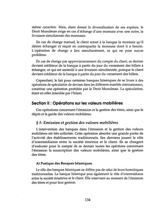 même caractère. Mais, étant donné la diversification de ses expèces, le
Droit Musulman exige en cas d'échange d'une monnaie avec une autre, la
livraison simultannée des monnaies.
En cas de change manuel, le client remet à la banque la monnaie qu'il
désire échanger et reçoit en contrepartie la monnaie dont il a besoin.
L'opération de change a lieu simultanément, ce qui ne pose aucun
problème.
En cas de change par approvisionnement du compte du client, ce dernier
devient créditeur de la banque à partir du jour du versement des billets à
échanger, ce qui est assimilé à une livraison simultannée, puisque le client
devient créditeur de la banque à partir du jour du versement des billets.
Cependant, le fait pour certaines banques Islamiques de se livrer à des
opérations de spéculation de devises dans les différents marchés internationaux,
constitue une opération prohibée par le Droit Musulman. La spéculation,
étant en effet interdite par l'Islam.
Section Il : Opérations sur les valeurs mobilières
Ces opérations concernent l'émission et la gestion des titres, ainsi que le
dépôt et la garde des valeurs mobilières.
§ 1- Emission et gestion des valeurs mobilières
L'intervention des banques dans l'émission et la gestion des valeurs
mobilières est très sollicitée. Cette opération absorbe une grande partie de
l'activité des établissements traditionnels. Ses derniers jouent le rôle
d'intermédiaires entre la société émetrice et le client. Ils se chargent
d'exécuter pour le compte de ce dernier toutes les opértions concernant
l'émission la souscription des valeurs mobilières, ainsi que la gestion
des titres.
A) Pratique des Banques Islamiques.
Le rôle des banques Islamiques ne diffère pas de celui de leurs homoloques
traditionnelles. La banque Islamique joue également le rôle d'intermédiaire
entre la société émettrice et le client. Elle intervient au moment de l'émission
des titres et pour leur gestion.
134
 