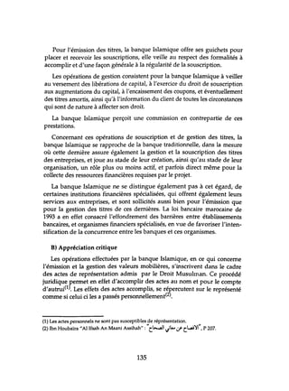 Pour l'émission des titres, la banque Islamique offre ses guichets pour
placer et recevoir les souscriptions, elle veille au respect des formalités à
accomplir et d'tme façon générale à la régularité de la souscription.
Les opérations de gestion consistent pour la banque Islamique à veiller
au versement des libérations de capital, à l'exercice du droit de souscription
aux augmentations du capital, à l'encaissement des coupons, et éventuellement
des titres amortis, ainsi qu'à l'information du client de toutes les circonstances
qui sont de nature à affecter son droit.
La banque Islamique perçoit lme commission en contrepartie de ces
prestations.
Concernant ces opérations de souscription et de gestion des titres, la
banque Islamique se rapproche de la banque traditionnelle, dans la mesure
où cette dernière assure également la gestion et la souscription des titres
des entreprises, et joue au stade de leur création, ainsi qu'au stade de leur
organisation, un rôle plus ou moins actif, et parfois direct même pour la
collecte des ressources financières requises par le projet.
La banque Islamique ne se distingue également pas à cet égard, de
certaines institutions financières spécialisées, qui offrent également leurs
services aux entreprises, et sont sollicités aussi bien pour l'émission que
pour la gestion des titres de ces dernières. La loi bancaire marocaine de
1993 a en effet consacré l'effondrement des barrières entre établissements
bancaires, et organismes financiers spécialisés, en vue de favoriser l'inten-
sification de la concurrence entre les banques et ces organismes.
B) Appréciation critique
Les opérations effectuées par la banque Islamique, en ce qui concerne
l'émission et la gestion des valeurs mobilières, s'inscrivent dans le cadre
des actes de représentation admis par le Droit Musuhnan. Ce procédé
juridique permet en effet d'accomplir des actes au nom et pour le compte
d'autrui(l). Les effets des actes accomplis, se répercutent sur le représenté
comme si celui ci les a passés personnellement(2).
(1) Les actes personnels ne sont pas susceptibles de réprésentation.
" I l ,,"
(2) Ibn Houbaïra "Al Ifsah An Maani Assihah": t~1 ",I"...,:.f' tL...:ai ~I ,P 207.
135
 
