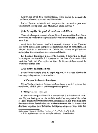 L'opération objet de la représentation, et les limites du pouvoir du
représenté, doivent cependant être déterminées.
La représentation constituant une prestation de service peut être
valablement accomplie en Droit Musulman, à titre onéreux(l).
§ II- Le dépôt et la garde des valeurs mobilières
Toutes les banques assurent à leurs clients la conservation des valeurs
mobilières, en leur offrant la possibilité de réaliser le dépôt et la garde de
leurs titres.
Ainsi, toutes les banques possèdent un service titre qui permet d'assurer
aux clients une sécurité complète de leurs titres, tout en permettant à la
banque de conserver sa clientèle, ou d'attirer une clientèle supplémentaire
qui procède à des opérations sur valeurs mobilières.
Les banques Islamiques procèdent également à l'exemple de leurs
homologues traditionnelles à la conservation des titres. Cette conservation
peut être l'objet soit d'un contrat de dépôt de titres, soit d'un contrat de
location de coffres forts.
A) Le contrat de dépôt de titres
Il constitue l'exemple type du dépôt régulier, et s'analyse comme un
contrat synallagmatique, à titre onéreux.
a- Pratique des banques Islamiques
Tel qu'il est pratiqué par les banques Islamiques ce contrat entraine des
obligations, à la fois pour la banque et pour le déposant.
1- Obligations de la banque
La banque Islamique est tenue à la conservation et à la restitution des ti-
tres. Elle joue à cet égard un rôle similaire à celui des banques traditionnelles
et à celui de certaines institutions financières spécialisées. Les deux obligations
de conservation et de restitution sont en effet intimement liées. La conservation
des titres implique pour la banque l'obligation de garder avec soin des
(1) Ibn Jouzaï "Kawanin Al Ahkam Achchariya""~rJI r~'JI iJ};" P 357.
N. B : La représentation peut être accomplie également à titre volontaire.
136
 