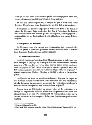 titres qui lui sont remis. Un défaut de garde, ou une négligence de sa part,
engagerait sa responsabilité, sauf en cas de force majeure.
En tant que simple dépositaire, la banque n'a pas le droit de se servir
des titres déposés, sous peine de commettre un délit d'abus de confiance.
L'obligation de restituer implique la remise des titres à la demande
même du déposant. Cette restitution doit être à l'identique. La banque
doit remettre les titres mêmes qui ont été déposés, elle engagerait sa
responsabilité en cas de défaillance à cette obligation, sauf en cas de force
majeure.
2- Obligations du déposant
Le déposant verse à la banque une rémunération qui représente des
droits de garde. A défaut de paiement de cette rémunération, la banque
jouit d'un droit de rétention sur les titres déposés.
b- Appréciation critique
Le dépôt des titres s'inscrit en Droit Musulman, dans le cadre des èon-
trats de dépôt (~.)}I.)~),admis par la charia, conformément au verset
coranique : "Si vous êtes en voyage et ne trouvez pas de scribe, nantissez-
vous de gage, et si l'un à l'autre vous vous en confiez, que celui à qui on a
fait confiance, restitue bien son dépôt, et qu'il craigne Dieu son seigneur"(l),
et conformément au Hadith: "Restitue le dépôt à celui qui te l'a confié en
garde".
Le déposant est tenu par conséquent d'assurer la garde du dépôt, en
vue d'être en mesure de le restituer. Cette restitution doit être à l'identique
et à la demande du déposant. Un défaut de restitution, implique la
responsabilité du déposant, sauf en cas de force majeure(2).
Compte tenu de l'obligation de conservation et de restitution à la
charge du dépositaire, le Droit Musulman lui permet de toucher une
rémunération à ce titre. Par conséquent, la rémunération prise par la
banque en contrepartie du dépôt et de la garde des titres est parfaitement
légitime.
(1) Sourate Al Baqara Verset 283.
(2) Saïd Sabik : Fikh Assounna (en arabe) édition "Dar Al Kitab Al Arabi" Beyrouth T 3 P 246.
137
 