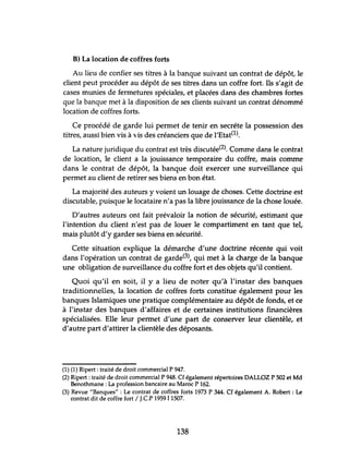 B) La location de coffres forts
Au lieu de confier ses titres à la banque suivant un contrat de dépôt, le
client peut procéder au dépôt de ses titres dans un coffre fort. Ils s'agit de
cases munies de fermetures spéciales, et placées dans des chambres fortes
que la banque met à la disposition de ses clients suivant un contrat dénommé
location de coffres forts.
Ce procédé de garde lui permet de tenir en secréte la possession des
titres, aussi bien vis à 'Vis des créanciers que de l'Etat(l).
La nature juridique du contrat est très discutée(2). Comme dans le contrat
de location, le client a la jouissance temporaire du coffre, mais comme
dans le contrat de dépôt, la banque doit exercer une surveillance qui
permet au client de retirer ses biens en bon état.
La majorité des auteurs y voient un louage de choses. Cette doctrine est
discutable, puisque le locataire n'a pas la libre jouissance de la chose louée.
D'autres auteurs ont fait prévaloir la notion de sécurité, estimant que
l'intention du client n'est pas de louer le compartiment en tant que tel,
mais plutôt d'y garder ses biens en sécurité.
Cette situation explique la démarche d'une doctrine récente qui voit
dans l'opération un contrat de garde(3), qui met à la charge de la banque
une obligation de surveillance du coffre fort et des objets qu'il contient.
Quoi qu'il en soit, il y a lieu de noter qu'à l'instar des banques
traditionnelles, la location de coffres forts constitue également pour les
banques Islamiques une pratique complémentaire au dépôt de fonds, et ce
à l'instar des banques d'affaires et de certaines institutions financières
spécialisées. Elle leur permet d'une part de conserver leur clientèle, et
d'autre part d'attirer la clientèle des déposants.
(1) (1) Ripert: traité de droit commercial P 947.
(2) Ripert : traité de droit commercial P 948. Cf également répertoires DALLOZ P 502 et Md
Benothmane : La profession bancaire au Maroc P 162.
(3) Revue "Banques" : Le contrat de coffres forts 1973 P 344. Cf également A. Robert: Le
contrat dit de coffre fort / J.CP 1959 11507.
138
 
