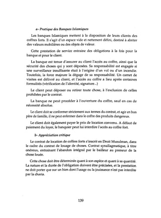 a- Pratique des Banques Islamiques
Les banques Islamiques mettent à la disposition de leurs clients des
coffres forts. Il s'agit d'un espace vide et nettement défini, destiné à abriter
des valeurs mobilières ou des objets de valeur.
Cette prestation de service entraine des obligations à la fois pour la
banque et pour le client.
La banque est tenue d'assurer au client l'accès au coffre, ainsi que la
sécurité des choses qui y sont déposées. Sa responsabilité est engagée si
une surveillance insuffisante était à l'origine d'lm vol ou d'un incendie.
Toutefois, la force majeure la dégage de sa responsabilité. Un carnet de
visites est délivré au client, et l'accès au coffre a lieu après certaines
formalités (vérification de l'identité, signahue...)
Le client peut déposer ou retirer toute chose, à l'exclusion de celles
prohibées par le contrat.
La banque ne peut procéder à l'ouverture du coffre, sauf en cas de
nécessité absolue.
Le client doit se conformer strictement aux termes du contrat, et agir en bon
père de famille, il ne peut enfermer dans le coffre des produits dangereux.
Le client doit également payer le prix de location convenu. A défaut de
paiement du loyer, le banquier peut lui interdire l'accès au coffre fort.
b- Appréciation critique
Le contrat de location de coffres forts s'inscrit en Droit Musulman, dans
le cadre du contrat de louage de choses. Contrat synallagmatique, à titre
onéreux, entrainant l'abandon intégral par le bailleur au preneur de la
chose louée.
Cette chose doit être déterminée quant à son espèce et quant à sa quantité.
La nature et la durée de l'obligation doivent être précisées, et la prestation
ne doit porter que sur un bien dont l'usage ou la jouissance n'est pas interdite
par la charia.
139
 