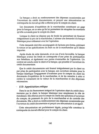 La banque a droit au remboursement des dépenses occasionnées par
l'ouverture du crédit documentaire, et perçoit une rémunération en
contrepartie du travail qu'elle a effectué pour le compte du client.
Les documents d'expédition de la marchandise constituent un gage
pour la banque, en ce sens qu'ils lui permettent de récupérer les montants
qu'elle a avancés pour le compte du client.
Lorsque !e client ne dispose pas de fonds lui permettant de financer
intégralement le prix de la marchandise, il adresse une demande à la banque
Islamique pour cofinancer avec lui l'opération.
Cette demande doit être accompagnée de factures pro-forma, précisant
la nature et les spécifications du bien ou de la marchandise qu'il désire
importer.
Après étude de cette demande, et en cas d'avis favorable, la banque
Islamique avance les fonds en contrepartie d'une prise de participation
aux bénéfices, et également aux pertes éventuelles de l'opération. Un
contrat est conclu entre le client et la banque, qui procède à l'ouverture du
crédit documentaire.
Que le crédit documentaire soit financé intégralement par le client ou
par prise de participation avec la banque, son ouverture entraine pour la
banque Islamique l'engagement d'examiner pour le compte du client les
documents d'expédition de la marchandise, et de les remettre à celui ci
contre le versement de la valeur de la marchandise et des dépenses
nécessaires.
§ II- Appréciation critique
Dans le cas du financement intégral de l'opération objet du crédit docu-
mentaire par le client, la banque Islamique joue simplement le rôle de
mandataire. Elle effectue pour le compte du clients des opérations d'ouverture
du compte, de paiement du prix de la marchandise et de contrôle des
documents. Elle a droit au remboursement des dépenses occasionnées par
l'ouverture du crédit documentaire et perçoit une rémunération à cet égard.
Cette rémunération est parfaitement légale, puisqu'eiIe constitue la
contrepartie du travail effectué pour le compte du client.
141
 