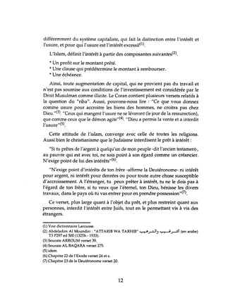 différemment du système capitaliste, qui fait la distinction entre l'intérêt et
l'usure, et pour qui l'usure est l'intérêt excessif(l).
L'Islam, définit l'intérêt à partir des composantes suivantes(2).
* Un profit sur le montant prêté.
* Une clause qui prédétermine le montant à rembourser.
* Une échéance.
Ainsi, toute augmentation de capital, qui ne provient pas du travail et
n'est pas soumise aux conditions de l'investissement est considérée par le
Droit Musulman comme illicite. Le Coran contient plusieurs versets relatifs à
la question du "riba". Aussi, pouvons-nous lire: "Ce que vous donnez
comme usure pour accroitre les biens des hommes, ne croitra pas chez
Dieu."(3). "Ceux qui mangent l'usure ne se léveront (le jour de la ressurection),
que comme ceux que le démon agite,,(4). "Dieu a permis la vente et a interdit
l'usure"(5).
Cette attitude de l'islam, converge avec celle de toutes les religions.
Aussi bien le christianisme que le Judaïsme interdisent le prêt à intérêt:
"Si tu prêtes de l'argent à quelqu'un de mon peuple -dit l'ancien testament-,
au pauvre qui est avec toi, ne sois point à son égard comme un créancier.
N'exige point de lui des intérêts"(6).
"N'exige point d'intérêts de ton frère -affirme la Deutéronome- ni intérêt
pour argent, ni intérêt pour demées ou pour toute autre chose susceptible
d'accroissement. A l'étranger, tu peux prêter à intérêt, tu ne le dois pas à
l'égard de ton frère, si tu veux que l'éternel, ton Dieu, bénisse les divers
travaux, dans le pays où hl vas entrer pour en prendre possession"(7).
Ce verset, plus large quant à l'objet du prêt, et plus restreint quant aux
personnes, interdit l'intérêt entre Juifs, tout en le permettant vis à vis des
étrangers.
(1) Voir dictionnaire Larousse.
(2) Abdeladim Al Moundiri : "ATIARIB WA TARHIB" ~.;-.:JI) ~.r-=:l' (en arabe)
T3 P297 ed 500 (1325h -1933).
(3) Sourate ARROUM verset 39.
(4) Sourate AL BAQARA verset 275.
(5) idem
(6) Chapitre 22 de l'Exode verset 24 et s.
(7) Chapitre 23 de la Deutéronome verset 20.
12
 