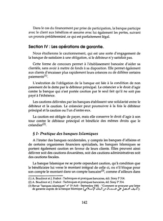 Dans le cas du financement par prise de participation, la banque participe
avec le client aux bénéfices et assume avec lui également les pertes, suivant
lm prorata prédéterminé, ce qui est parfaitement légal.
Section IV : Les opérations de garantie.
Nous étudierons le cautionnement, qui est une sorte d'engagement de
la banque de satisfaire à une obligation, si le débiteur n'y satisfait pas.
Cette forme de concours permet à l'établissement bancaire d'aider sa
clientèle, sans avoir à mettre de fonds à sa disposition. Elle permet également
aux clients d'encaisser plus rapidement leurs créances ou de différer certains
paiements(l).
L'exécution de l'obligation de la banque est liée à la condition de non
paiement de la dette par le débiteur principal. Le créancier a le droit d'agir
contre la banque qui s'est portée caution par le seul fait qu'il ne soit pas
payé à l'échéance.
Les cautions délivrées par les banques établissent une solidarité entre le
débiteur et la caution. Le créancier peut poursuivre à la fois le débiteur
principal et la caution ou l'un d'entre eux.
La caution est obligée de payer, mais elle conserve le droit d'agir à son
tour contre le débiteur principal et bénéficie des mêmes droits que le
créandier(2).
§ 1- Pratique des banques Islamiques
A l'instar des banques occidentales, y compris les banques d'affaires et
de certains organismes financiers spécialisés, les banques Islamiques se
portent également caution en faveur de leurs clients. Elles peuvent ainsi
délivrer soit des cautions douanières, soit des cautions administratives soit
des cautions fiscales.
La banque Islamique ne se porte cependant caution, qu'à condition que
le bénéficiaire lui verse le montant intégral de celle ci, ou s'il bloque pour
son compte le montant dans un compte bancaire(3), comme d'ailleurs dans
(1) A. Boudinot et J. Frabot : Techniques et pratiques bancaires, édi. Sirey P 314.
(2) A. Boudinot et J. Frabot :Techniques et pratiques bancaires, éd. Sirey P 314.
(3) Revue "banques islamiques" n° 19 Aoît - Septembre 1981 : "Comment se procurer ~e lettre
de garantie auprès de la banque Islamique (...t":A-'il ~10" 0L....-,;, Js- ~ _....i.:-...5).
142
 
