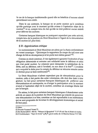 le cas de la banque traditionnelle quand elle ne bénéficie d'aucune sûreté
garantissant son crédit.
Dans le cas contraire, la banque ne se porte caution qu'à condition
qu'elle participe avec le montant qu'elle avance à l'opération objet de la
caution(1) et ce, compte tenu du fait qu'elle ne doit prélever aucun intérêt
pour délivrer les cautions.
Certaines banques Islamiques ne pratiquent cependant pas cette activité,
compte tenu de la position du Droit Musulman à l'égard de la rémunération
de la caution (cf. plus loin).
§ II- Appréciation critique
Le cautionnement en Droit Musulman est admis par la charia conformément
au verset coranique: "Quiconque la rapportera (la coupe du roi) aura une
charge de blé en récompense je m'en porte moi même garant"(2).
Comme en droit commun, il vise également à garantir l'exécution d'une
obligation déterminée et entraine une solidarité entre le débiteur et celui
qui s'est porté caution. Le créancier peut demander la satisfaction de la
dette, soit au débiteur, soit à l'avaliste, ou aux deux à la fois(3). L'avaliste
qui a acquitté la dette pour le compte du débiteur se retourne ensuite contre
ce dernier pour se faire rembourser(4).
Le Droit Musulman n'admet cependant pas de rémunération pour la
caution, celle ci fait partie des actes volontaires, elle doit être faite à titre
gratuit. Le fait pour certaines banques Islamiques de prélever une
rémunération en contrepartie, ou d'exiger la participation avec le montant
avancé à l'opération objet de la caution, constitue un avantage illicite tiré
par la banque.
De même, le fait pour certaines banques Islamiques d'abandonner cette
activité, en raison de la position du Droit Musulman qui interdit de percevoir
une rémunération à ce titre, constitue un fait reprochable à ces institutions
qui se sont proposées de favoriser le développement économique et social
de leur pays.
(1) Idem.
(2) Sourate Youssouf Verset 72.
(3) Ibn Rochd (250 H - 595 H): "Bidayat Al ~oujtahid" T 2 P 179, éd. Dar Al Kitab Al Arabia.
(4) Cf Achchoukani : "Nayl Al Awtar" OkJ~I J=i) en arabe, éd. Al Maniria Damas T 5 P 358.
143
 