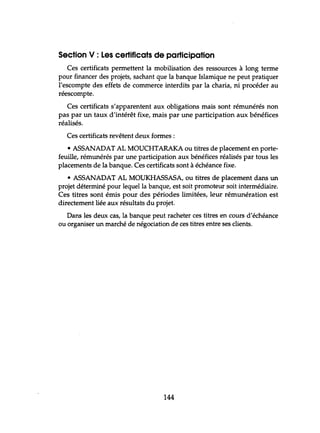 Section V : Les certificats de participation
Ces certificats permettent la mobilisation des ressources à long terme
pour financer des projets, sachant que la banque Islamique ne peut pratiquer
l'escompte des effets de commerce interdits par la charia, ni procéder au
réescompte.
Ces certificats s'apparentent aux obligations mais sont rémunérés non
pas par un taux d'intérêt fixe, mais par une participation aux bénéfices
réalisés.
Ces certificats revêtent deux formes:
• ASSANADAT AL MOUCHTARAKA ou titres de placement en porte-
feuille, rémunérés par une participation aux bénéfices réalisés par tous les
placements de la banque. Ces certificats sont à échéance fixe.
• ASSANADAT AL MOUKHASSASA, ou titres de placement dans un
projet déterminé pour lequel la banque, est soit promoteur soit intermédiaire.
Ces titres sont émis pour des périodes limitées, leur rémunération est
directement liée aux résultats du projet.
Dans les deux cas, la banque peut racheter ces titres en cours d'échéance
ou organiser un marché de négociation de ces titres entre ses clients.
144
 
