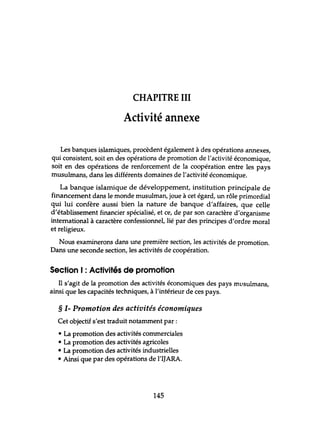CHAPITRE III
Activité annexe
Les banques islamiques, procèdent également à des opérations annexes,
qui consistent, soit en des opérations de promotion de l'activité économique,
soit en des opérations de renforcement de la coopération entre les pays
musulmans, dans les différents domaines de l'activité économique.
La banque islamique de développement, institution principale de
financement dans le monde musulman, joue à cet égard, un rôle primordial
qui lui confère aussi bien la nature de banque d'affaires, que celle
d'établissement financier spécialisé, et ce, de par son caractère d'organisme
international à caractère confessionnel, lié par des principes d'ordre moral
et religieux.
Nous examinerons dans une première section, les activités de promotion.
Dans une seconde section, les activités de coopération.
Section 1: Activités de promotion
li s'agit de la promotion des activités économiques des pays mllsulmans,
ainsi que les capacités techniques, à l'intérieur de ces pays.
§ 1- Promotion des activités économiques
Cet objectif s'est traduit notamment par:
• La promotion des activités commerciales
• La promotion des activités agricoles
• La promotion des activités industrielles
• Ainsi que par des opérations de l'IJARA.
145
 