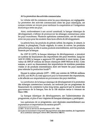 A) La promotion des activités commerciales
Le volume réel du commerce entre les pays islamiques, est négligeable.
La promotion des activités commerciales entre les pays islamiques, est
conçue comme un moyen pour renforcer la coopération et l'intégration
économique entre ces pays.
Ainsi, conformément à son accord constitutif, la banque islamique de
développement, s'efforce de promouvoir les échanges commerciaux entre
les pays musulmans. Plusieurs opérations commerciales, ont été réalisées
entre ces pays pour les soutenir dans leurs efforts de développement.
Le pétrole brut, les produits de pétrole raffiné, les engrais, le ciment, le
c1inker, le phosphate, l'huile végétale, le coton, le cuivre, les produits
pétrochimiques, la tôle et autres produits intermédiaires, sont les produits
financés par la banque.
En 1397 H (1977), la banque islamique de développement, a introduit
lm système de financement des importations des pays membres. Jusqu'en
1410 H (1990) la banque a approuvé 531 opérations à court terme, d'une
valeur de 5597,37 millions de Dinars islamiques (6600 Millions $ EU). Cette
somme, a servi au financement des importations de matières premières
vitales et de produits intermédiaires dont ont besoin les pays membres
pour stimuler la production locale(1).
Durant la même période (1977 - 1990) lme somme de 5299,46 millions
de $ EU, soit 80,3% du total approuvé pour le financement des importations,
a été affectée aux importations en provenance des pays membres.
Le contribution de la banque islamique de développement à la promotion
des échanges commerciaux mutuels, est renforcée par un programme de
financement du commerce à plus long terme, approuvé par le conseil des
gouverneurs de la banque, lors de la 10è réunion tenue à Amman en
Mars 1986.
La banque islamique de développement, est l'administrateur du
programme, et plus d'une vingtaine de banques islamiques y participent.
Les opérations de ce programme, sont destinées essentiellement aux
exportateurs et importateurs du secteur privé(2).
(1) BIO: 16 ans au service du développement 1975 -199l.
(2) Guide de financement à long terme des exportations entre états membres, de l'organisation
de la conférence islamiques. édition BIO, Décembre 1988 P 4.
146
 