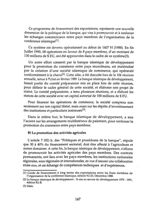 Ce programme de financement des exportations, représente une nouvelle
dimension de la politique de la banque, qui vise à promouvoir et à renforcer
les échanges commerciaux entre pays membres de l'organisation de la
conférence islamique(l).
Ce système est devenu opérationnel au début de 1407 H (1988). En fin
Juillet 1990, 68 opérations en faveur de 8 pays membres, d'un montant de
130 millions de $ EU, ont été approuvées dans le cadre de ce système(3).
Un autre effort consenti par la banque islamique de développement
pour la promotion du commerce entre pays musulmans, est matérialisé
par la création d'une société islamique de commerce, qui opérerait
conformément à la charia(2). Cette idée, a été discutée lors de la lOè réunion
annuelle, tenue à Rabat en février 1989. La banque islamique de développement,
faisait partie du comité préparatoire mis en place lors de cette réunion,
pour définir le cadre général de cette société, et élaborer son projet de
statut. Le comité préparatoire, a tenu plusieurs rétmions, et a élaboré les
statuts de cette société avec un capital autorisé de 100 millions de $ FU.
Pour financer les opérations de commerce, la société comptera non
seulement sur son capital libéré, mais aussi sur les dépôts d'investissement
des institutions et particuliers intéressés(3).
Dans le même but, la banque islamique de développement, a mis
l'accent sur les arrangements multilatéraux de paiement, pour renforcer la
promotion du commerce entre pays membres.
B) La promotion des activités agricoles
L'article 7 (02) b, des "Politiques et procédures de la banque", stipule
que 30 à 40% du financement sectorial, doit être affecté à l'agriculture et
autres domaines. A cette fin, la banque islamique de développement, s'efforce
de promouvoir les activités agricoles des pays membres. Des contrats
permanents, ont lieu avec les pays membres, les institutions nationales
régionales, sous régionales et internationales, en vue d'assurer une collaboration
entre eux, et un échange de compétences techniques et d'expériences.
(1) Guide de financement à long terme des exportations entre les Etats membres de
l'organisation de la conférence islamique, édition N.LD, Décembre 1988.
(2) La banque islamique de développement: 16 ans au service du développement 1975 - 1991,
édition B.I.B.
(3) Idem.
147
 