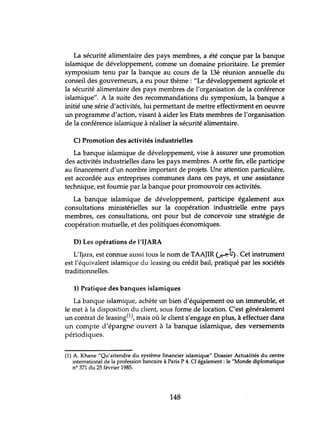 La sécurité alimentaire des pays membres, a été conçue par la banque
islamique de développement, comme un domaine prioritaire. Le premier
symposium tenu par la banque au cours de la 13è réunion annuelle du
conseil des gouverneurs, a eu pour thème: "Le développement agricole et
la sécurité alimentaire des pays membres de l'organisation de la conférence
islamique". A la suite des recommandations du symposium, la banque a
initié une série d'activités, lui permettant de mettre effectivment en oeuvre
un programme d'action, visant à aider les Etats membres de l'organisation
de la conférence islamique à réaliser la sécurité alimentaire.
C) Promotion des activités industrielles
La banque islamique de développement, vise à assurer une promotion
des activités industrielles dans les pays membres. A cette fin, elle participe
au financement d'un nombre important de projets. Une attention particulière,
est accordée aux entreprises communes dans ces pays, et une assistance
technique, est fournie par la banque pour promouvoir ces activités.
La banque islamique de développement, participe également aux
consultations ministérielles sur la coopération industrielle entre pays
membres, ces consultations, ont pour but de concevoir une stratégie de
coopération mutuelle, et des politiques économiques.
D) Les opérations de l'IJARA
•
L'Ijara, est connue aussi tous le nom de TAAJIR (;.:->.-lj). Cet instrument
est l'équivalent islamique du leasing ou crédit bail, pratiqué par les sociétés
traditionnelles.
1) Pratique des banques islamiques
La banque islamique, achète un bien d'équipement ou un immeuble, et
le met à la disposition du client, sous forme de location. C'est généralement
un contrat de leasing(1), mais où le client s'engage en plus, à effectuer dans
un compte d'épargne ouvert à la banque islamique, des versements
périodiques.
(1) A. Khane "Qu'attendre du système financier islamique" Dossier Actualités du centre
international de la profession bancaire à Paris P 4. Cf également: le "Monde diplomatique
nO 371 du 25 février 1985.
148
 